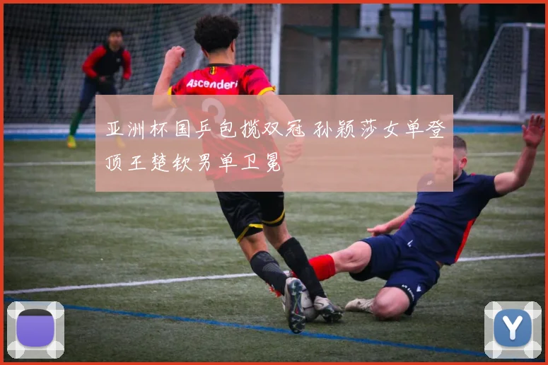 亚洲杯国乒包揽双冠 孙颖莎女单登顶王楚钦男单卫冕