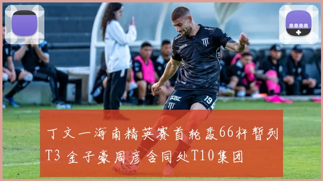 丁文一海南精英赛首轮轰66杆暂列T3 金子豪周彦含同处T10集团