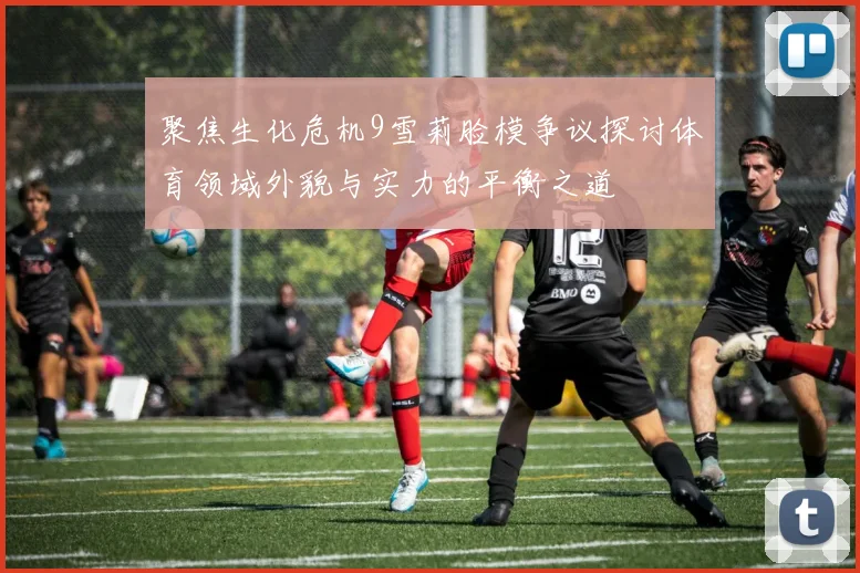 聚焦生化危机9雪莉脸模争议探讨体育领域外貌与实力的平衡之道