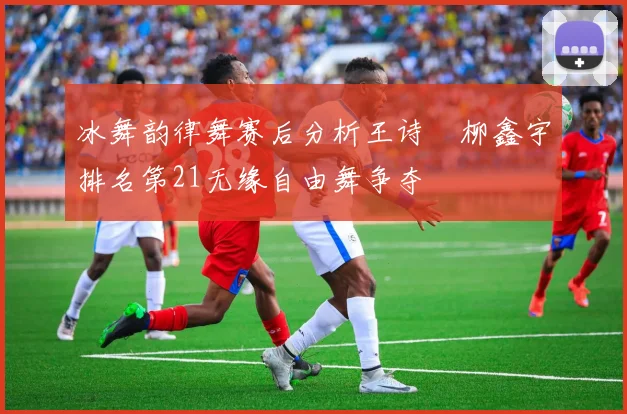 冰舞韵律舞赛后分析王诗玥柳鑫宇排名第21无缘自由舞争夺