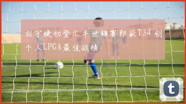 刘宇婕初登汇丰世锦赛即获T34 创个人LPGA最佳战绩