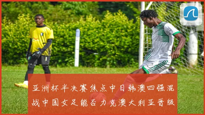 亚洲杯半决赛焦点中日韩澳四强混战中国女足能否力克澳大利亚晋级