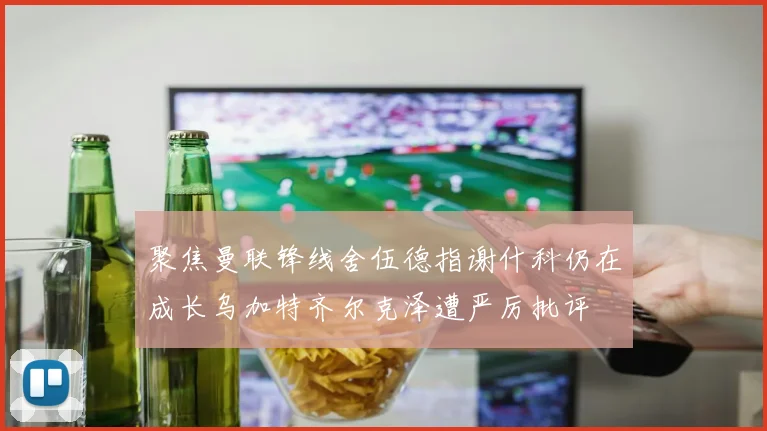 聚焦曼联锋线舍伍德指谢什科仍在成长乌加特齐尔克泽遭严厉批评