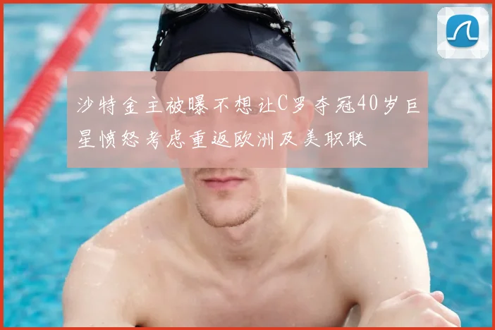 沙特金主被曝不想让C罗夺冠40岁巨星愤怒考虑重返欧洲及美职联