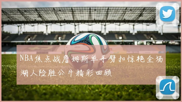 NBA焦点战詹姆斯单手劈扣惊艳全场湖人险胜公牛精彩回顾