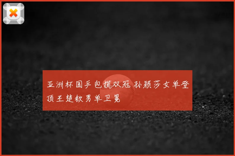 亚洲杯国乒包揽双冠 孙颖莎女单登顶王楚钦男单卫冕