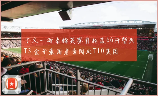 丁文一海南精英赛首轮轰66杆暂列T3 金子豪周彦含同处T10集团