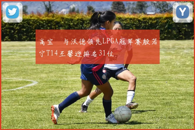 高宝璟与沃德领先LPGA冠军赛殷若宁T14王馨迎排名31位