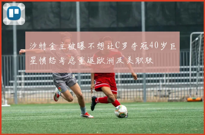 沙特金主被曝不想让C罗夺冠40岁巨星愤怒考虑重返欧洲及美职联