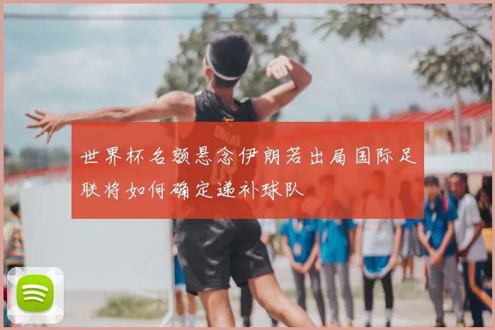 世界杯名额悬念伊朗若出局国际足联将如何确定递补球队