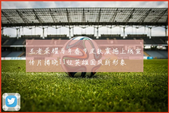 王者荣耀马年春节皮肤震撼上线宣传片揭晓11位英雄国风新形象