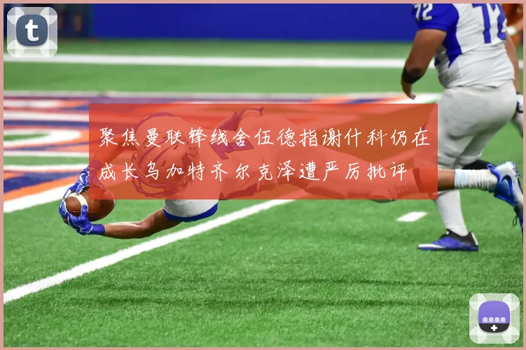 聚焦曼联锋线舍伍德指谢什科仍在成长乌加特齐尔克泽遭严厉批评